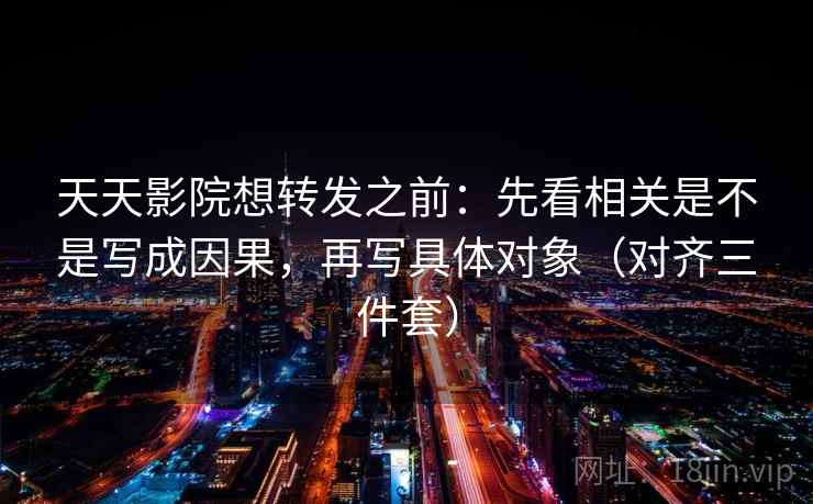 天天影院想转发之前:先看相关是不是写成因果,再写具体对象(对齐三件套) 天天影院想转发之前:先看相关是不是写成因果,再写具体对象(对齐三件套)