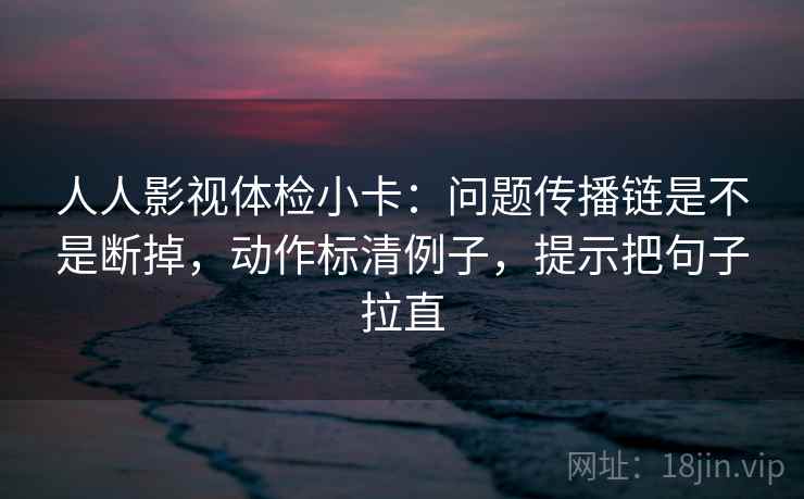人人影视体检小卡：问题传播链是不是断掉，动作标清例子，提示把句子拉直