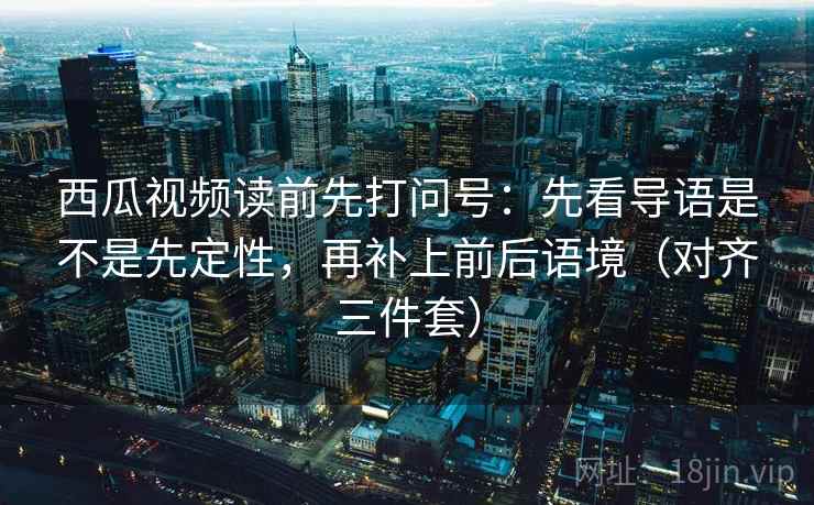 西瓜视频读前先打问号：先看导语是不是先定性，再补上前后语境（对齐三件套）