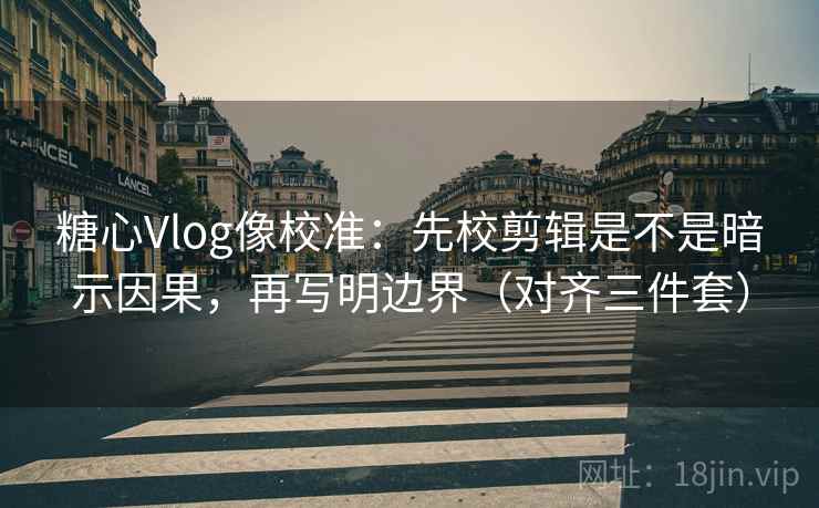 糖心Vlog像校准：先校剪辑是不是暗示因果，再写明边界（对齐三件套）