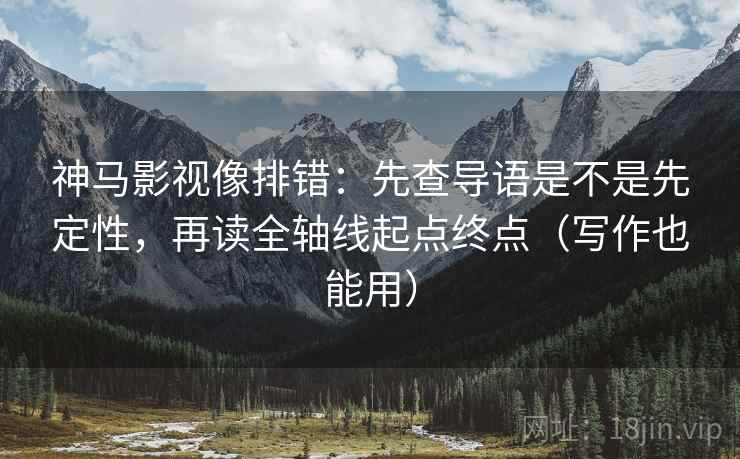 神马影视像排错：先查导语是不是先定性，再读全轴线起点终点（写作也能用）