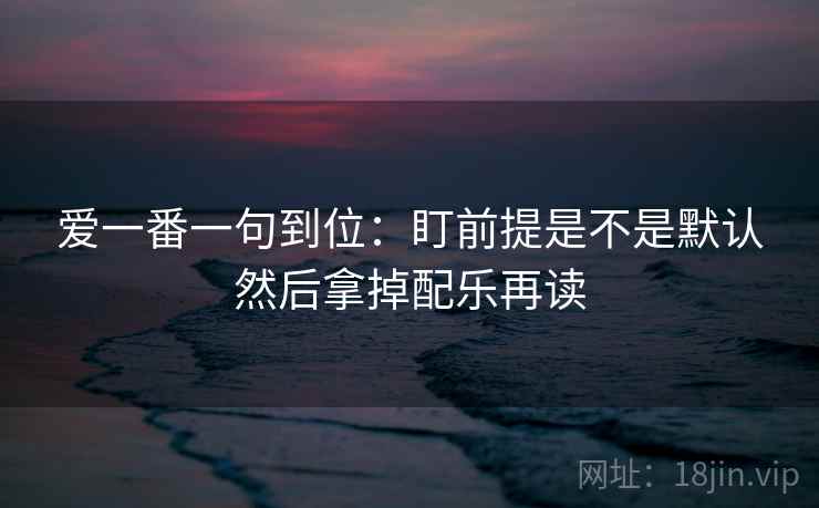 爱一番一句到位:盯前提是不是默认然后拿掉配乐再读 爱一番一句到位:盯前提是不是默认然后拿掉配乐再读