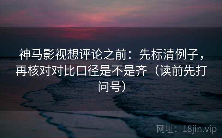 神马影视想评论之前:先标清例子,再核对对比口径是不是齐(读前先打问号) 神马影视想评论之前:先标清例子,再核对对比口径是不是齐(读前先打问号)
