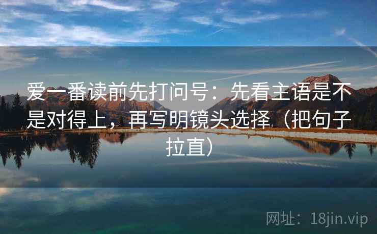 爱一番读前先打问号:先看主语是不是对得上,再写明镜头选择(把句子拉直) 爱一番读前先打问号:先看主语是不是对得上,再写明镜头选择(把句子拉直)