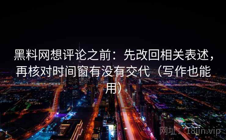 黑料网想评论之前：先改回相关表述，再核对时间窗有没有交代（写作也能用）