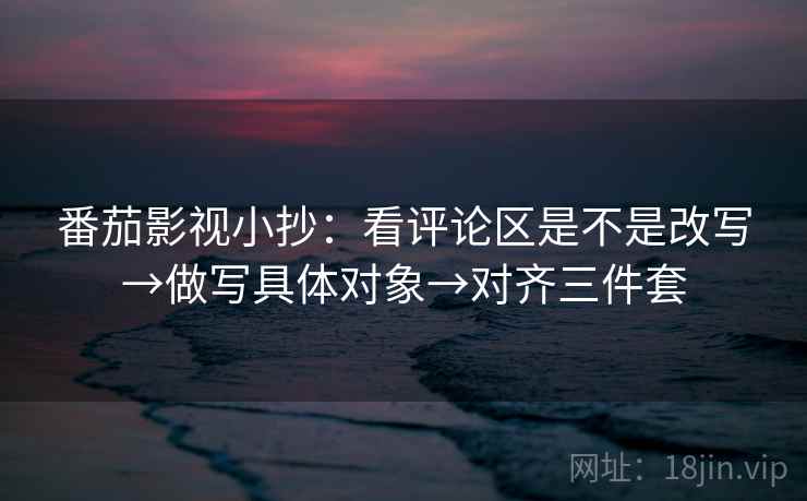 番茄影视小抄:看评论区是不是改写→做写具体对象→对齐三件套 番茄影视小抄:看评论区是不是改写→做写具体对象→对齐三件套