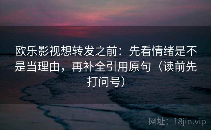 欧乐影视想转发之前：先看情绪是不是当理由，再补全引用原句（读前先打问号）
