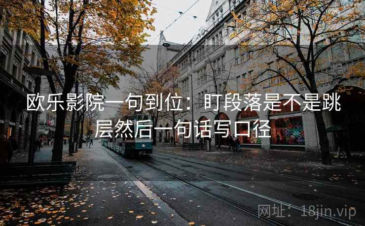 欧乐影院一句到位:盯段落是不是跳层然后一句话写口径 欧乐影院一句到位:盯段落是不是跳层然后一句话写口径