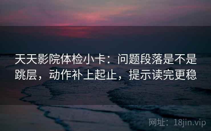 天天影院体检小卡：问题段落是不是跳层，动作补上起止，提示读完更稳