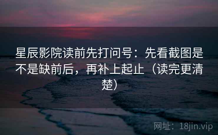星辰影院读前先打问号：先看截图是不是缺前后，再补上起止（读完更清楚）