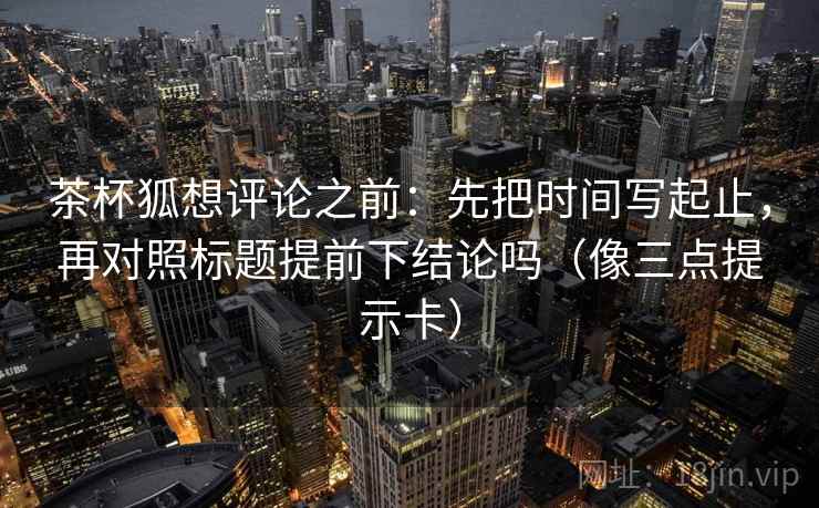 茶杯狐想评论之前：先把时间写起止，再对照标题提前下结论吗（像三点提示卡）