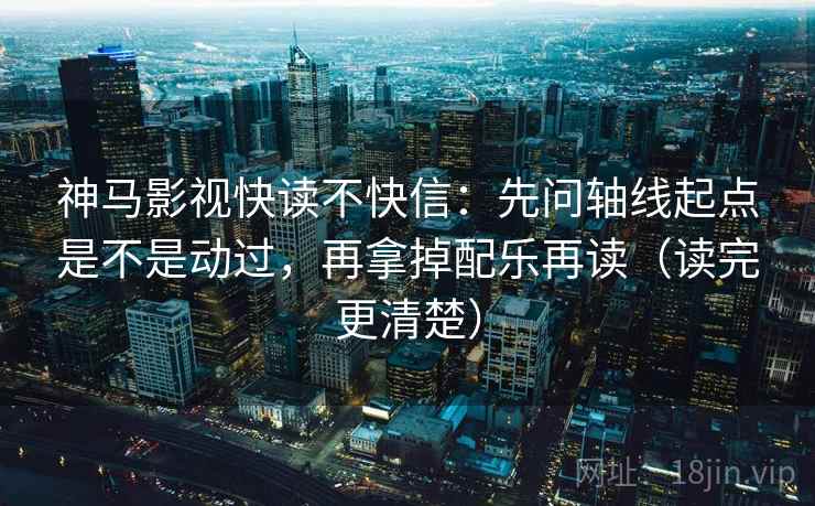 神马影视快读不快信:先问轴线起点是不是动过,再拿掉配乐再读(读完更清楚)