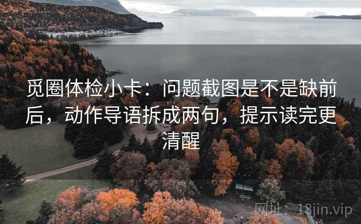 觅圈体检小卡:问题截图是不是缺前后,动作导语拆成两句,提示读完更清醒 觅圈体检小卡:问题截图是不是缺前后,动作导语拆成两句,提示读完更清醒