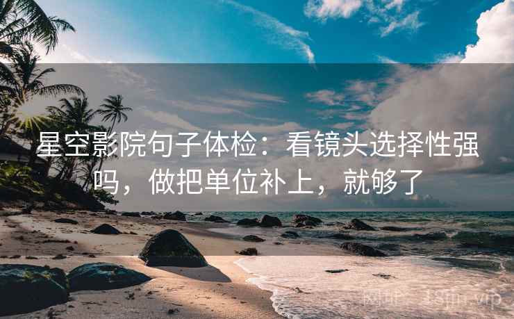星空影院句子体检：看镜头选择性强吗，做把单位补上，就够了