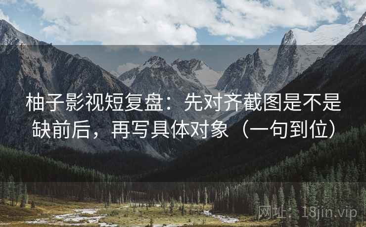 柚子影视短复盘:先对齐截图是不是缺前后,再写具体对象(一句到位) 柚子影视短复盘:先对齐截图是不是缺前后,再写具体对象(一句到位)