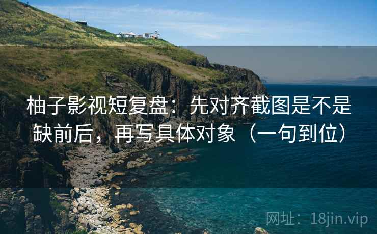 柚子影视短复盘：先对齐截图是不是缺前后，再写具体对象（一句到位）