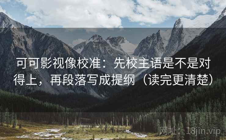 可可影视像校准：先校主语是不是对得上，再段落写成提纲（读完更清楚）