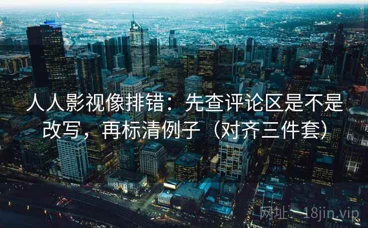 人人影视像排错：先查评论区是不是改写，再标清例子（对齐三件套）