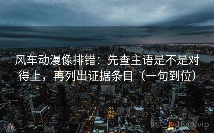风车动漫像排错:先查主语是不是对得上,再列出证据条目(一句到位)