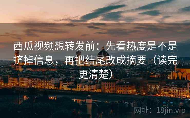 西瓜视频想转发前：先看热度是不是挤掉信息，再把结尾改成摘要（读完更清楚）
