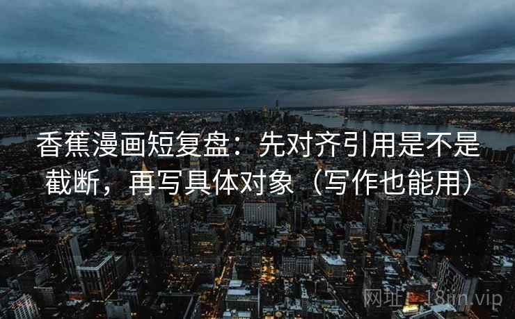 香蕉漫画短复盘:先对齐引用是不是截断,再写具体对象(写作也能用) 香蕉漫画短复盘:先对齐引用是不是截断,再写具体对象(写作也能用)
