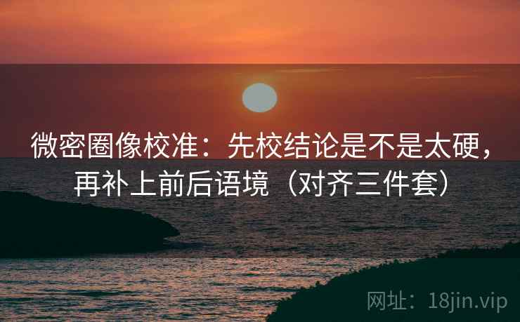 微密圈像校准：先校结论是不是太硬，再补上前后语境（对齐三件套）