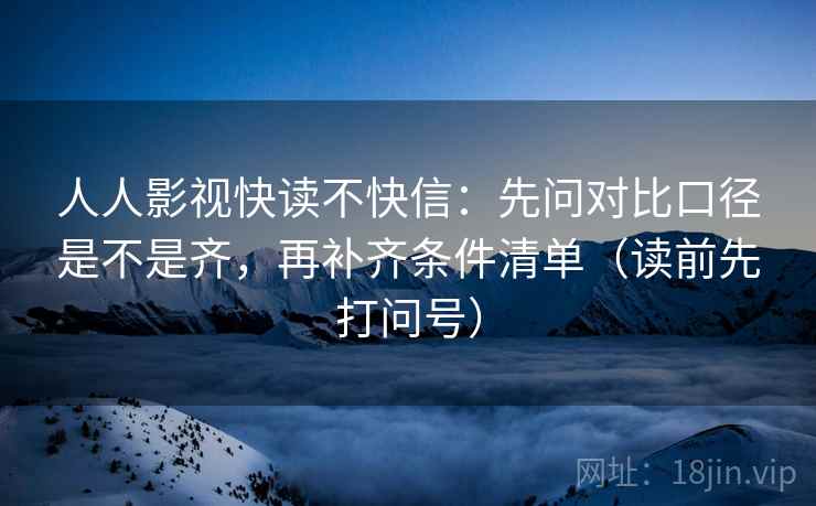 人人影视快读不快信：先问对比口径是不是齐，再补齐条件清单（读前先打问号）