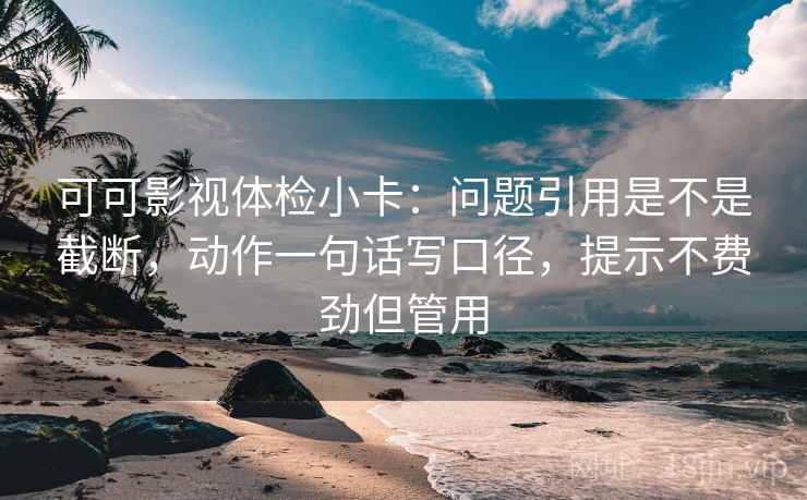 可可影视体检小卡：问题引用是不是截断，动作一句话写口径，提示不费劲但管用