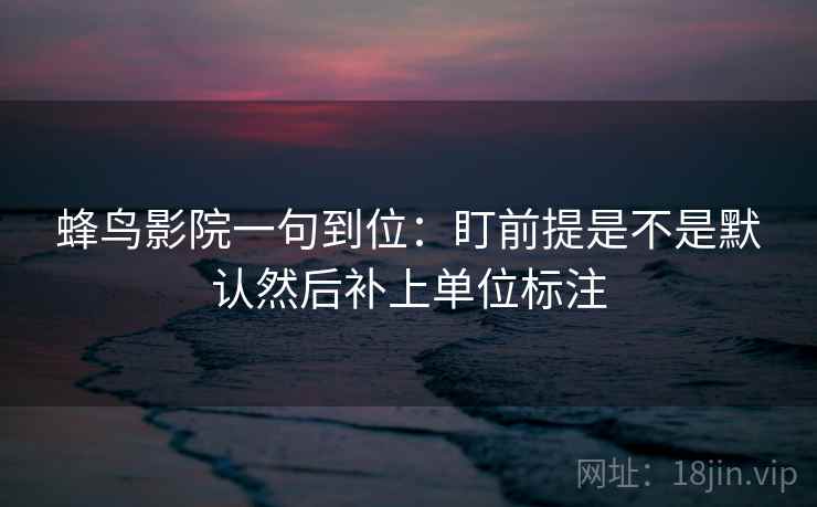 蜂鸟影院一句到位:盯前提是不是默认然后补上单位标注 蜂鸟影院一句到位:盯前提是不是默认然后补上单位标注